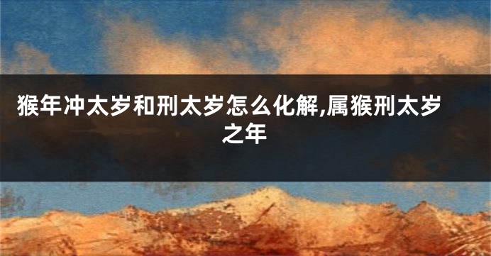 猴年冲太岁和刑太岁怎么化解,属猴刑太岁之年