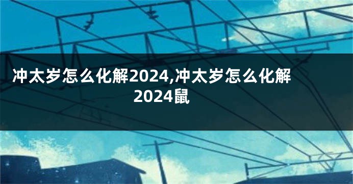 冲太岁怎么化解2024,冲太岁怎么化解2024鼠