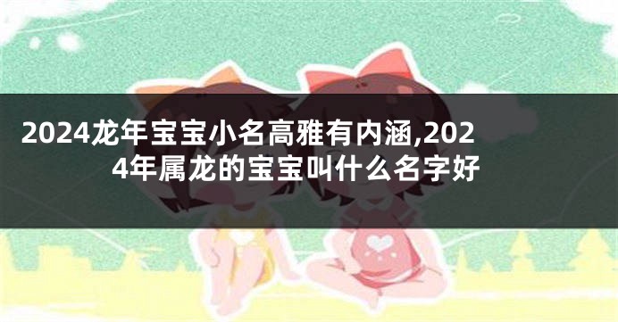 2024龙年宝宝小名高雅有内涵,2024年属龙的宝宝叫什么名字好