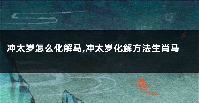 冲太岁怎么化解马,冲太岁化解方法生肖马