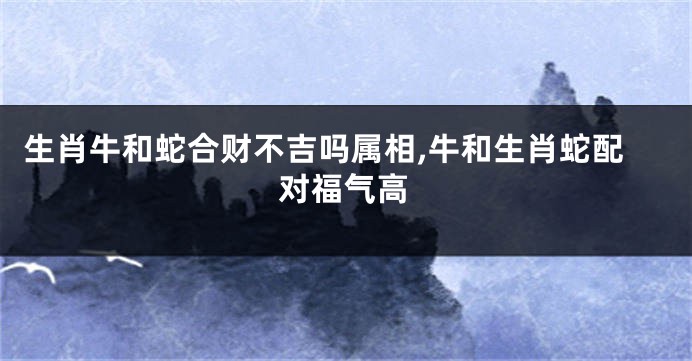 生肖牛和蛇合财不吉吗属相,牛和生肖蛇配对福气高