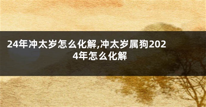 24年冲太岁怎么化解,冲太岁属狗2024年怎么化解