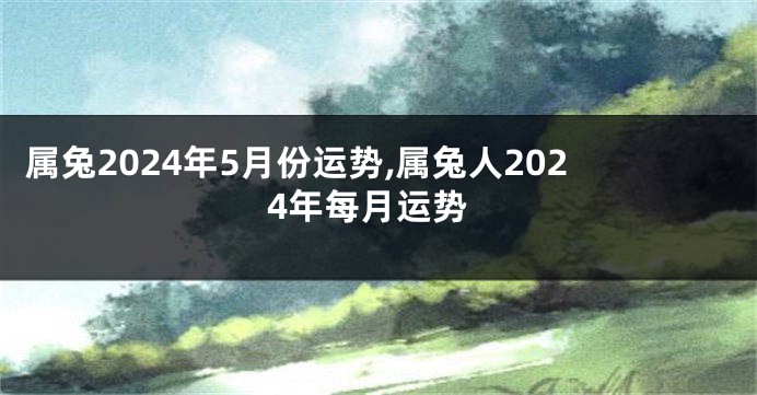 属兔2024年5月份运势,属兔人2024年每月运势