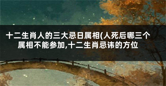 十二生肖人的三大忌日属相(人死后哪三个属相不能参加,十二生肖忌讳的方位