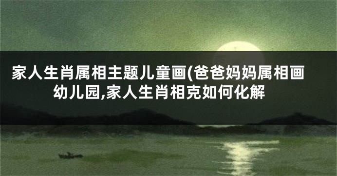 家人生肖属相主题儿童画(爸爸妈妈属相画幼儿园,家人生肖相克如何化解