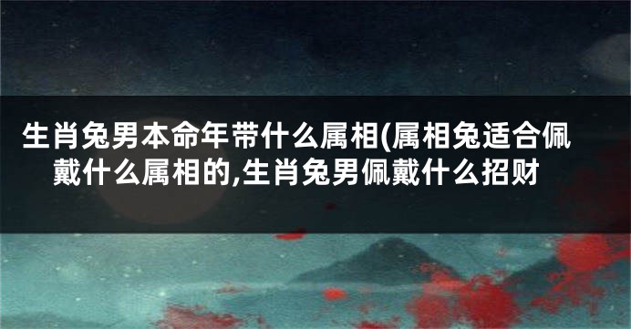 生肖兔男本命年带什么属相(属相兔适合佩戴什么属相的,生肖兔男佩戴什么招财