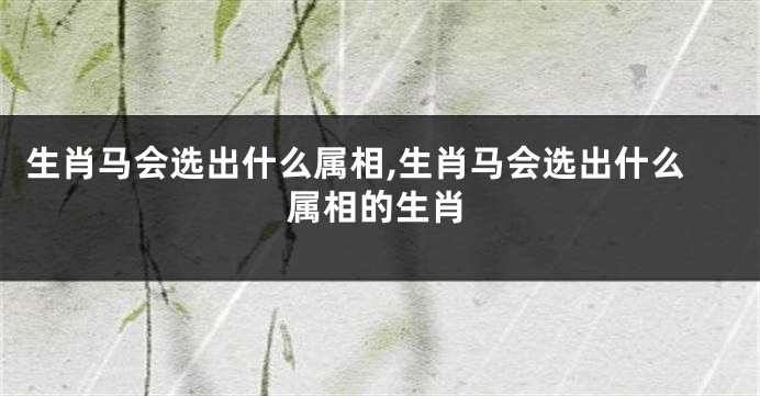 生肖马会选出什么属相,生肖马会选出什么属相的生肖