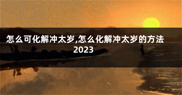 怎么可化解冲太岁,怎么化解冲太岁的方法2023