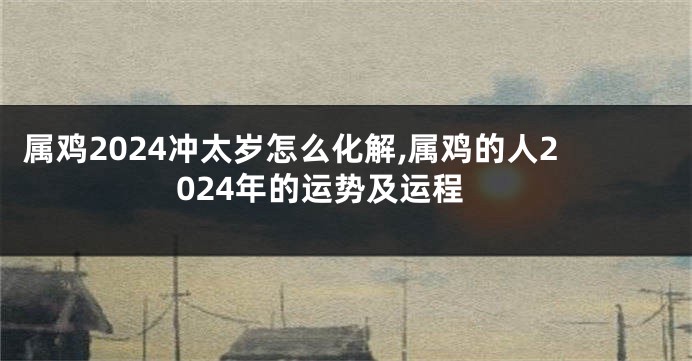 属鸡2024冲太岁怎么化解,属鸡的人2024年的运势及运程