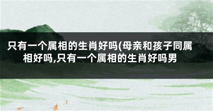 只有一个属相的生肖好吗(母亲和孩子同属相好吗,只有一个属相的生肖好吗男