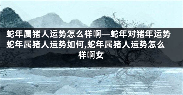 蛇年属猪人运势怎么样啊—蛇年对猪年运势蛇年属猪人运势如何,蛇年属猪人运势怎么样啊女