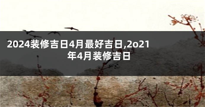 2024装修吉日4月最好吉日,2o21年4月装修吉日