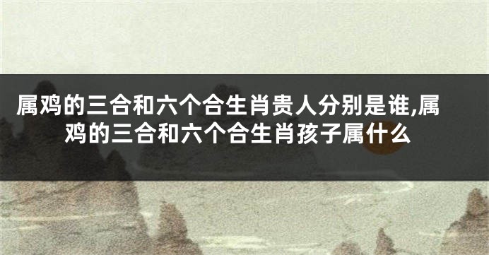 属鸡的三合和六个合生肖贵人分别是谁,属鸡的三合和六个合生肖孩子属什么