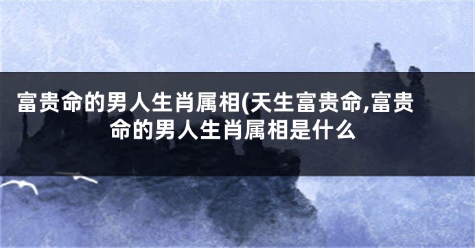 富贵命的男人生肖属相(天生富贵命,富贵命的男人生肖属相是什么