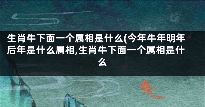 生肖牛下面一个属相是什么(今年牛年明年后年是什么属相,生肖牛下面一个属相是什么