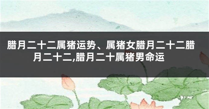 腊月二十二属猪运势、属猪女腊月二十二腊月二十二,腊月二十属猪男命运