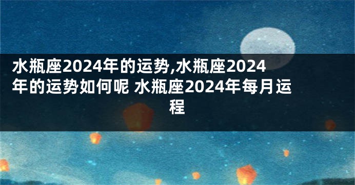 水瓶座2024年的运势,水瓶座2024年的运势如何呢 水瓶座2024年每月运程