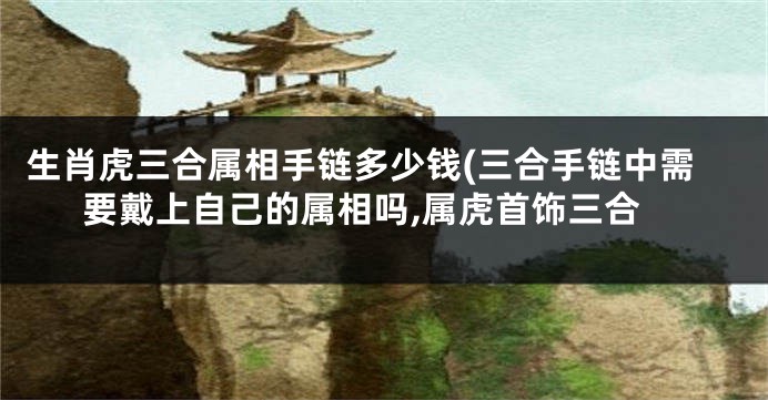 生肖虎三合属相手链多少钱(三合手链中需要戴上自己的属相吗,属虎首饰三合