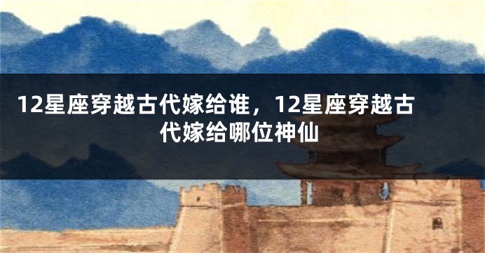 12星座穿越古代嫁给谁，12星座穿越古代嫁给哪位神仙