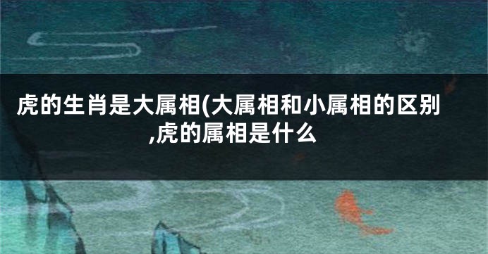 虎的生肖是大属相(大属相和小属相的区别,虎的属相是什么