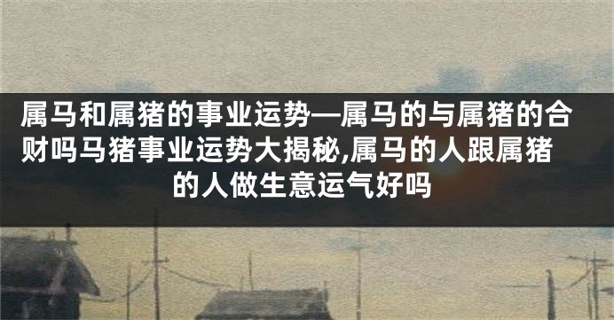 属马和属猪的事业运势—属马的与属猪的合财吗马猪事业运势大揭秘,属马的人跟属猪的人做生意运气好吗