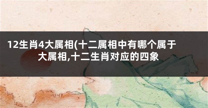 12生肖4大属相(十二属相中有哪个属于大属相,十二生肖对应的四象