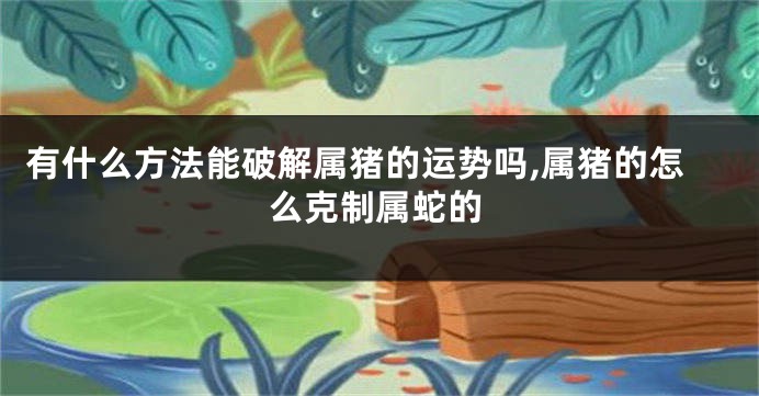 有什么方法能破解属猪的运势吗,属猪的怎么克制属蛇的