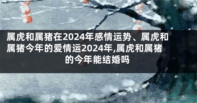 属虎和属猪在2024年感情运势、属虎和属猪今年的爱情运2024年,属虎和属猪的今年能结婚吗