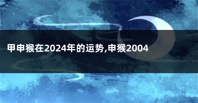 甲申猴在2024年的运势,申猴2004