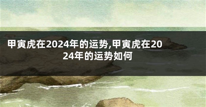 甲寅虎在2024年的运势,甲寅虎在2024年的运势如何