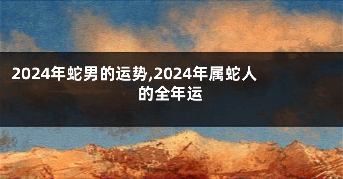 2024年蛇男的运势,2024年属蛇人的全年运