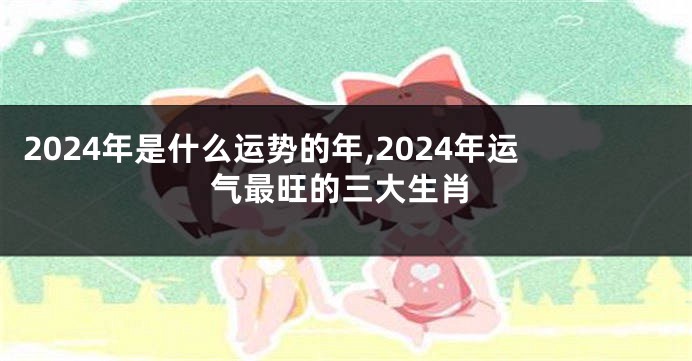 2024年是什么运势的年,2024年运气最旺的三大生肖