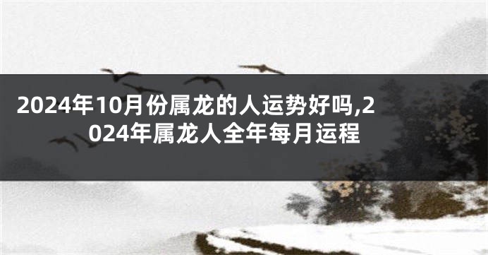 2024年10月份属龙的人运势好吗,2024年属龙人全年每月运程