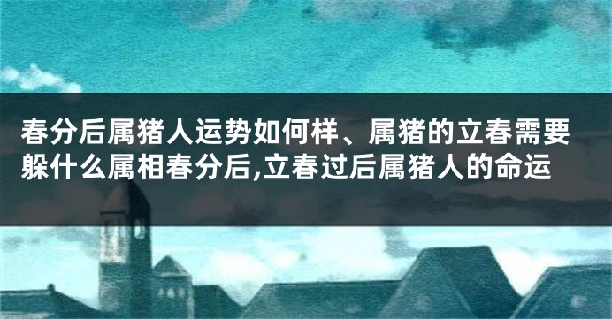 春分后属猪人运势如何样、属猪的立春需要躲什么属相春分后,立春过后属猪人的命运