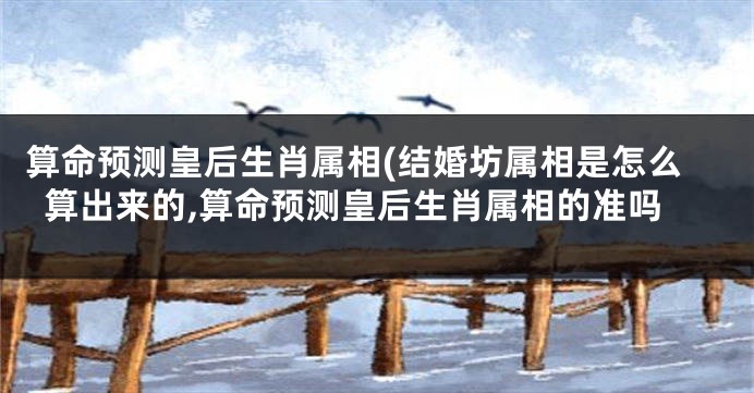 算命预测皇后生肖属相(结婚坊属相是怎么算出来的,算命预测皇后生肖属相的准吗