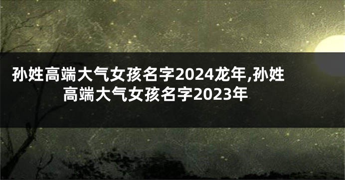 孙姓高端大气女孩名字2024龙年,孙姓高端大气女孩名字2023年