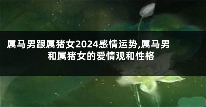 属马男跟属猪女2024感情运势,属马男和属猪女的爱情观和性格