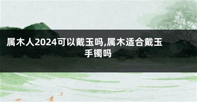 属木人2024可以戴玉吗,属木适合戴玉手镯吗