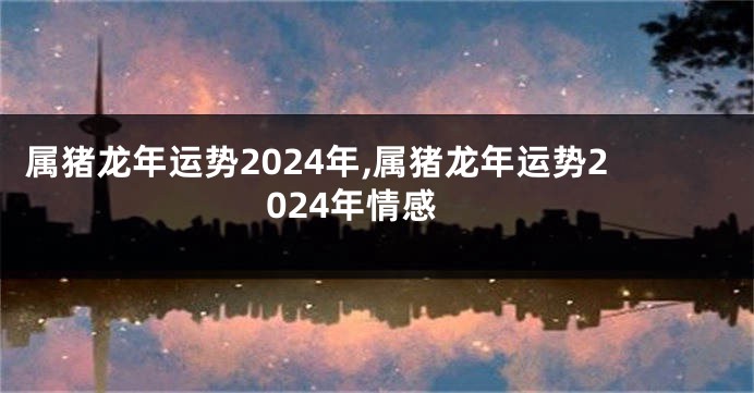 属猪龙年运势2024年,属猪龙年运势2024年情感