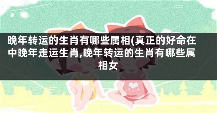 晚年转运的生肖有哪些属相(真正的好命在中晚年走运生肖,晚年转运的生肖有哪些属相女