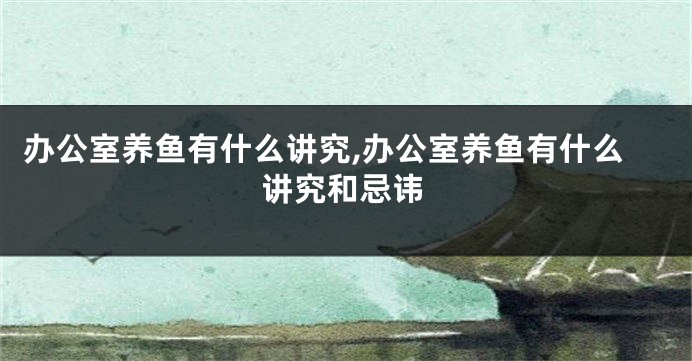 办公室养鱼有什么讲究,办公室养鱼有什么讲究和忌讳