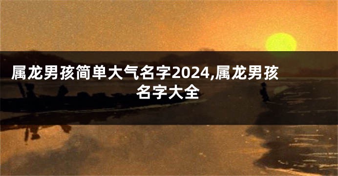 属龙男孩简单大气名字2024,属龙男孩名字大全