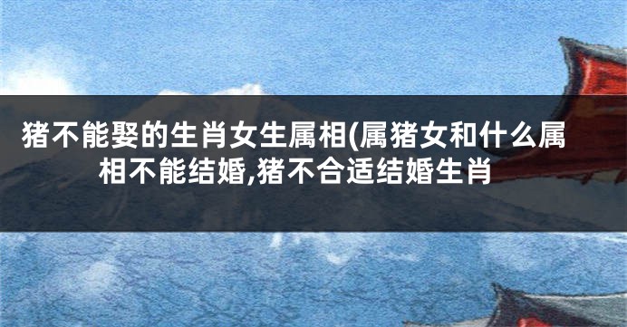 猪不能娶的生肖女生属相(属猪女和什么属相不能结婚,猪不合适结婚生肖