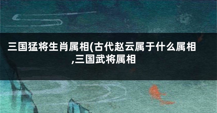 三国猛将生肖属相(古代赵云属于什么属相,三国武将属相