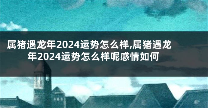 属猪遇龙年2024运势怎么样,属猪遇龙年2024运势怎么样呢感情如何