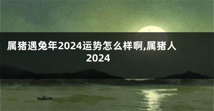 属猪遇兔年2024运势怎么样啊,属猪人2024