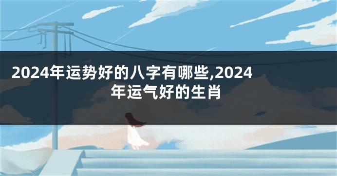 2024年运势好的八字有哪些,2024年运气好的生肖