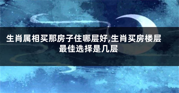 生肖属相买那房子住哪层好,生肖买房楼层最佳选择是几层