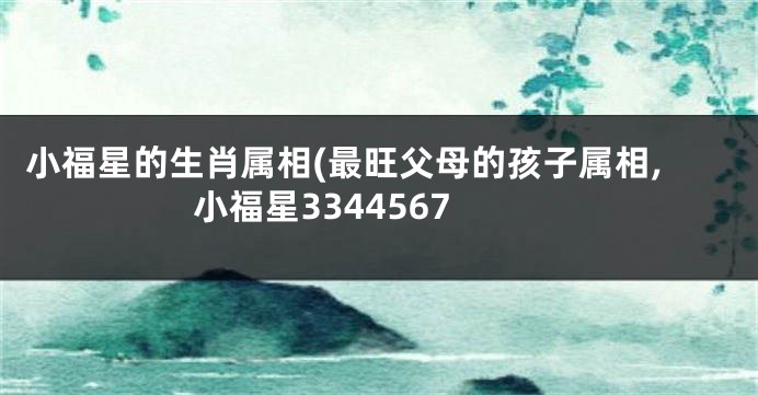 小福星的生肖属相(最旺父母的孩子属相,小福星3344567