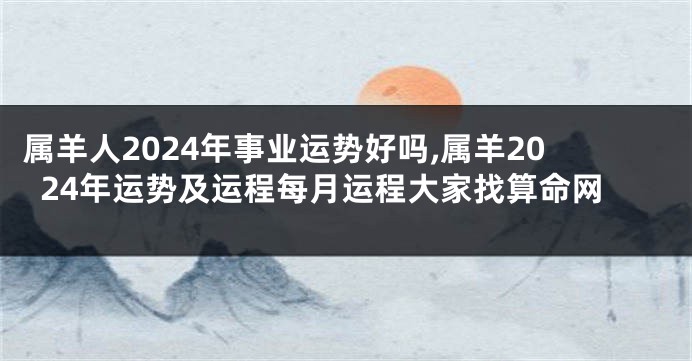 属羊人2024年事业运势好吗,属羊2024年运势及运程每月运程大家找算命网